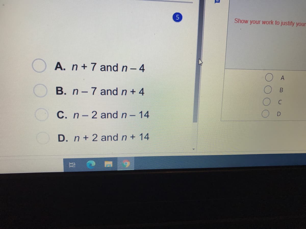 Show your work to justify your
A. n+ 7 and n- 4
B. n-7 and n+ 4
C. n-2 and n- 14
D. n+ 2 and n+ 14
