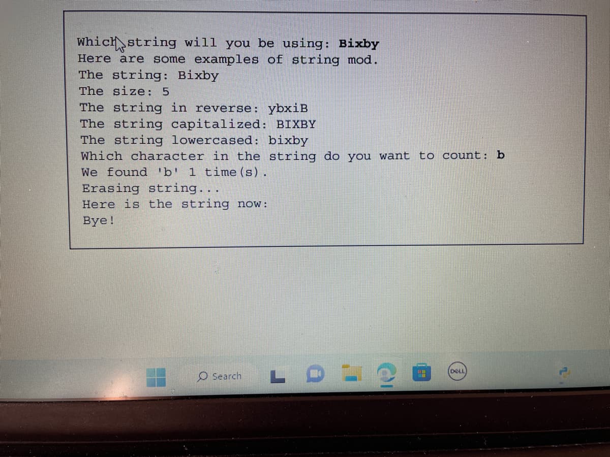 Which string will you be using: Bixby
Here are some examples of string mod.
The string: Bixby
The size: 5
The string in reverse: ybxiB
The string capitalized: BIXBY
The string lowercased: bixby
Which character in the string do you want to count: b
We found 'b' 1 time(s).
Erasing string...
Here is the string now:
Bye!
O Search L
OI
HH
(DELL