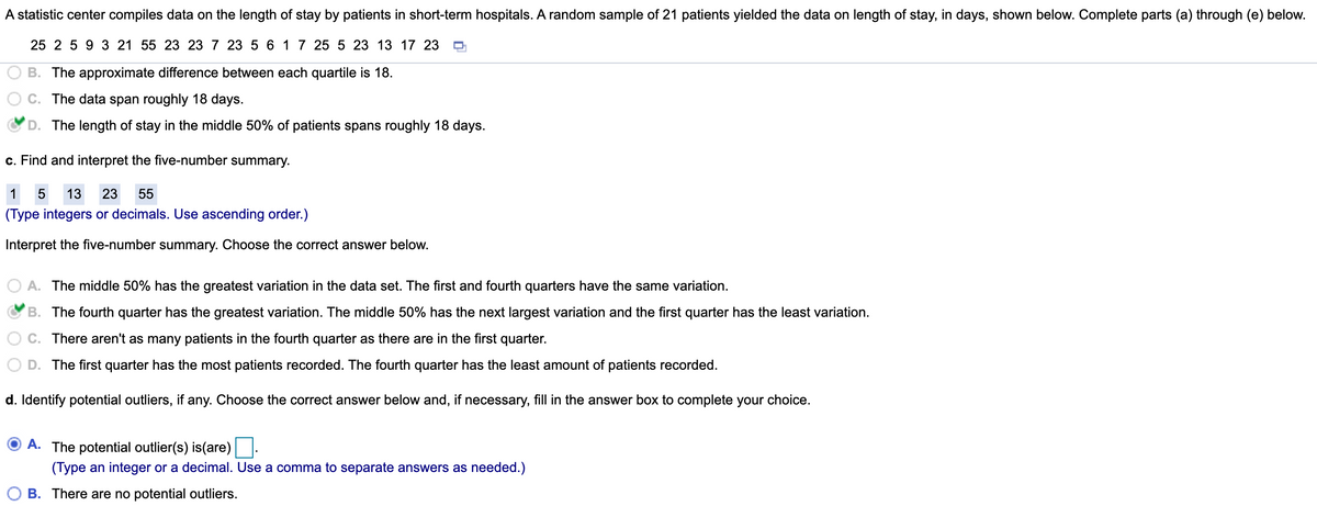 A statistic center compiles data on the length of stay by patients in short-term hospitals. A random sample of 21 patients yielded the data on length of stay, in days, shown below. Complete parts (a) through (e) below.
25 2 5 9 3 21 55 23 23 7 23 5 6 17 25 5 23 13 17 23
B. The approximate difference between each quartile is 18.
C. The data span roughly 18 days.
D. The length of stay in the middle 50% of patients spans roughly 18 days.
c. Find and interpret the five-number summary.
1
13
23
55
(Type integers or decimals. Use ascending order.)
Interpret the five-number summary. Choose
correct answer below.
A. The middle 50% has the greatest variation in the data set. The first and fourth quarters have the same variation.
B. The fourth quarter has the greatest variation. The middle 50% has the next largest variation and the first quarter has the least variation.
C. There aren't as many patients in the fourth quarter as there are in the first quarter.
D. The first quarter has the most patients recorded. The fourth quarter has the least amount of patients recorded.
d. Identify potential outliers, if any. Choose the correct answer below and, if necessary, fill in the answer box to complete your choice.
A. The potential outlier(s) is(are)
(Type an integer or a decimal. Use a comma to separate answers as needed.)
B. There are no potential outliers.
