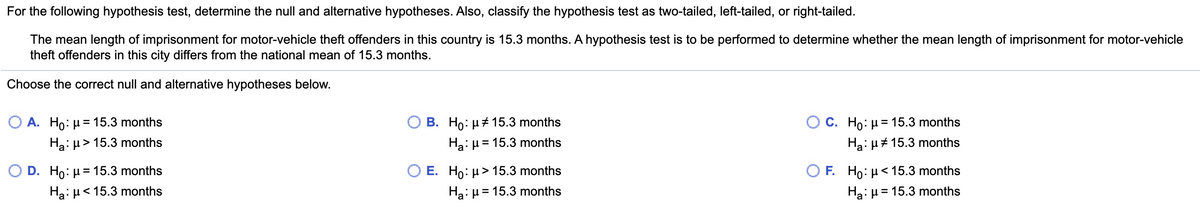 For the following hypothesis test, determine the null and alternative hypotheses. Also, classify the hypothesis test as two-tailed, left-tailed, or right-tailed.
The mean length of imprisonment for motor-vehicle theft offenders in this country is 15.3 months. A hypothesis test is to be performed to determine whether the mean length of imprisonment for motor-vehicle
theft offenders in this city differs from the national mean of 15.3 months.
Choose the correct null and alternative hypotheses below.
О А. Но: и 15.3 months
B. Ho: µ+ 15.3 months
ОС. Но: 15.3 months
%3D
Ha:µ > 15.3 months
Ha:µ = 15.3 months
Ha: µ# 15.3 months
O D. Ho: µ= 15.3 months
E. Ho: µ> 15.3 months
O F. Но: <15.3 months
Ha: µ< 15.3 months
Ha: µ = 15.3 months
Ha: H = 15.3 months
