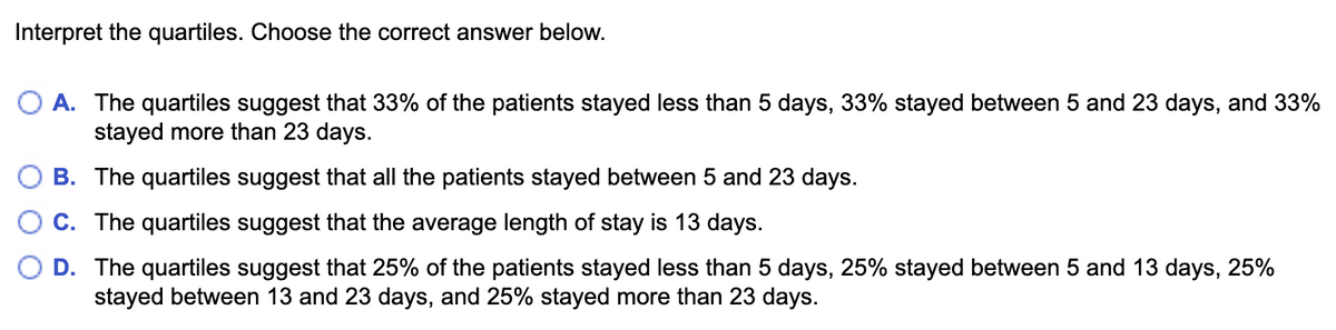 Interpret the quartiles. Choose the correct answer below.
A. The quartiles suggest that 33% of the patients stayed less than 5 days, 33% stayed between 5 and 23 days, and 33%
stayed more than 23 days.
B. The quartiles suggest that all the patients stayed between 5 and 23 days.
C. The quartiles suggest that the average length of stay is 13 days.
D. The quartiles suggest that 25% of the patients stayed less than 5 days, 25% stayed between 5 and 13 days, 25%
stayed between 13 and 23 days, and 25% stayed more than 23 days.
