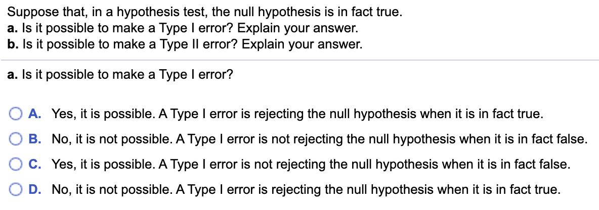 Suppose that, in a hypothesis test, the null hypothesis is in fact true.
a. Is it possible to make a Type I error? Explain your answer.
b. Is it possible to make a Type Il error? Explain your answer.
a. Is it possible to make a Type I error?
A. Yes, it is possible. A Type I error is rejecting the null hypothesis when it is in fact true.
B. No, it is not possible. A Type I error is not rejecting the null hypothesis when it is in fact false.
O C. Yes, it is possible. A Type I error is not rejecting the null hypothesis when it is in fact false.
D. No, it is not possible. A Type I error is rejecting the null hypothesis when it is in fact true.
