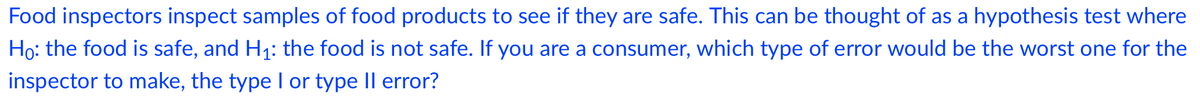 Food inspectors inspect samples of food products to see if they are safe. This can be thought of as a hypothesis test where
Ho: the food is safe, and H1: the food is not safe. If you are a consumer, which type of error would be the worst one for the
inspector to make, the type I or type Il error?
