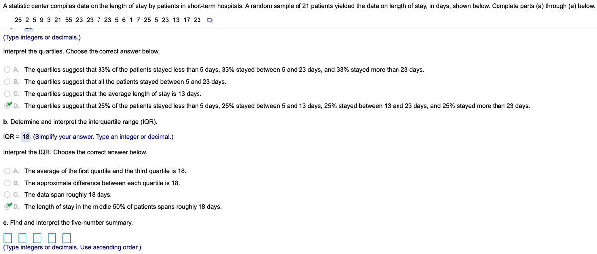 A statistic center compiles data on the length of stay by patients in short-term hospitals. A random sample of 21 patients yielded the data on length of stay, in days, shown below. Complete parts (a) through (e) below.
25 2 5 9 3 21 55 23 23 7 23 5 6 17 25 5 23 13 17 23
(Type integers or decimals.)
Interpret the quartiles. Choose the correct answer below.
O A. The quartiles suggest that 33% of the patients stayed less than 5 days, 33% stayed between 5 and 23 days, and 33% stayed more than 23 days.
B. The quartiles suggest that all the patients stayed between 5 and 23 days.
C. The quartiles suggest that the average length of stay is 13 days.
D. The quartiles suggest that 25% of the patients stayed less than 5 days, 25% stayed between 5 and 13 days, 25% stayed between 13 and 23 days, and 25% stayed more than 23 days.
b. Determine and interpret the interquartile range (IQR).
IQR = 18 (Simplify your answer. Type an integer or decimal.)
Interpret the IQR. Choose the correct answer below.
A. The average of the first quartile and the third quartile is 18.
B. The approximate difference between each quartile is 18.
C. The data span roughly 18 days.
D. The length of stay in the middle 50% of patients spans roughly 18 days.
c. Find and interpret the five-number summary.
(Type integers or decimals. Use ascending order.)

