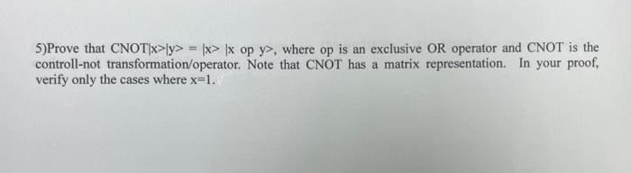 5)Prove that CNOT|x>y>= |x|x op y>, where op is an exclusive OR operator and CNOT is the
Note that CNOT has a matrix representation. In your proof,
controll-not
transformation/operator.
verify only the cases where x-1.