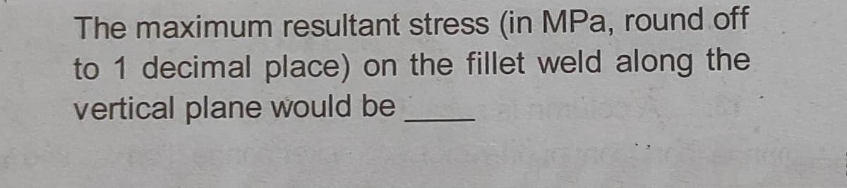 The maximum resultant stress (in MPa, round off
to 1 decimal place) on the fillet weld along the
vertical plane would be
