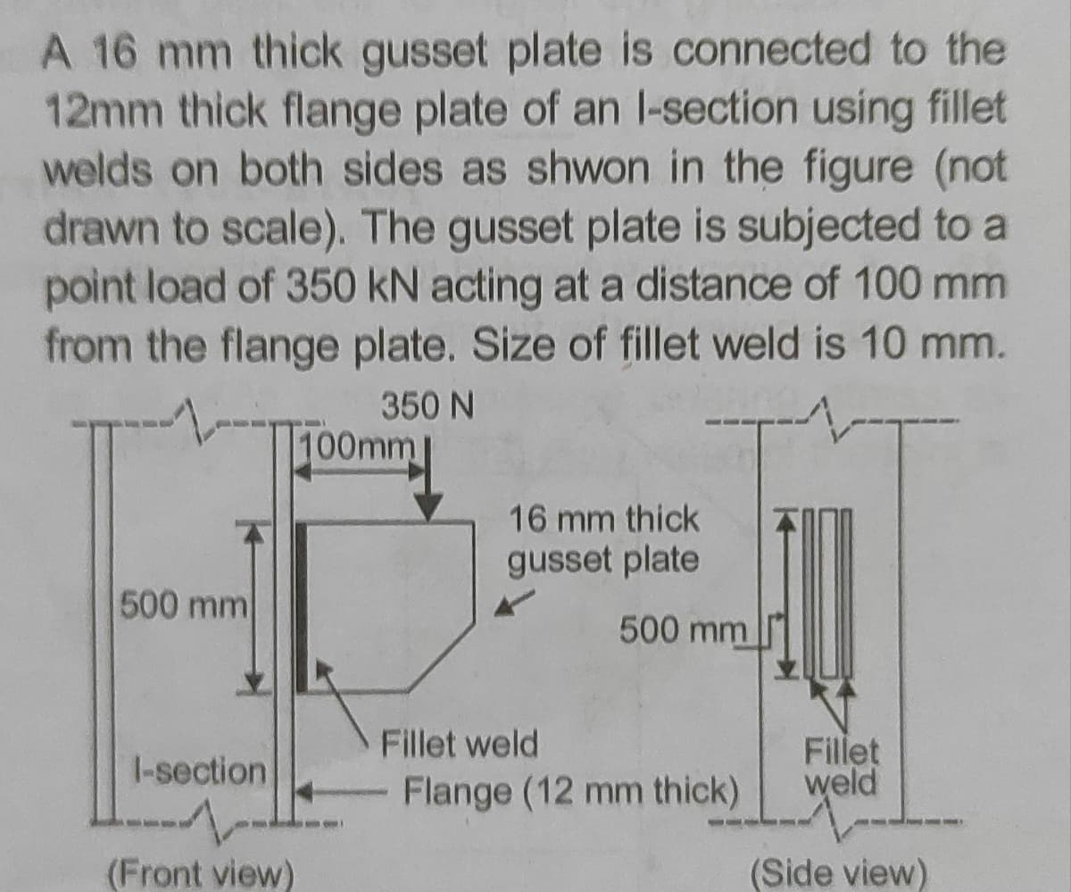A 16 mm thick gusset plate is connected to the
12mm thick flange plate of an l-section using fillet
welds on both sides as shwon in the figure (not
drawn to scale). The gusset plate is subjected to a
point load of 350 kN acting at a distance of 100 mm
from the flange plate. Size of fillet weld is 10 mm.
350 N
100mm
16 mm thick
gusset plate
500 mm
500 mm
Fillet weld
I-section
Fillet
weld
Flange (12 mm thick)
(Front view)
(Side view)
