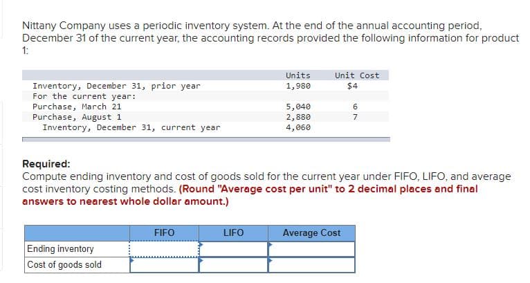 Nittany Company uses a periodic inventory system. At the end of the annual accounting period,
December 31 of the current year, the accounting records provided the following information for product
1:
Units
Unit Cost
Inventory, December 31, prior year
For the current year:
Purchase, March 21
Purchase, August 1
Inventory, December 31, current year
1,980
$4
5,040
2,880
7
4,060
Required:
Compute ending inventory and cost of goods sold for the current year under FIFO, LIFO, and average
cost inventory costing methods. (Round "Average cost per unit" to 2 decimal places and final
answers to nearest whole dollar amount.)
FIFO
LIFO
Average Cost
Ending inventory
Cost of goods sold
