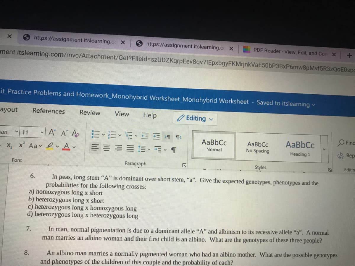 https://assignment.itslearning.co X
https://assignment.itslearning.co x
PDF Reader - View, Edit, and Con X
ment.itslearning.com/mvc/Attachment/Get?Fileld%3szUDZKqrpEev8qv7IEpxbgyFKMrjnkVaE50bP3BxP6mw8pMvf5R3zQ0E0spc
it Practice Problems and Homework_Monohybrid Worksheet_Monohybrid Worksheet Saved to itslearning v
ayout
References
Review
View
Help
O Editing
an
A A A
11
Find
AaBbCc
AaBbCc
AaBbCc
No Spacing
A-
Normal
- X, x Aa D
Heading 1
Rep
Font
Paragraph
Styles
Editin
6.
In peas, long stem "A" is dominant over short stem, "a". Give the expected genotypes, phenotypes and the
probabilities for the following crosses:
a) homozygous long x short
b) heterozygous long x short
c) heterozygous long x homozygous long
d) heterozygous long x heterozygous long
In man, normal pigmentation is due to a dominant allele "A" and albinism to its recessive allele "a". A normal
man marries an albino woman and their first child is an albino. What are the genotypes of these three people?
7.
An albino man marries a normally pigmented woman who had an albino mother. What are the possible genotypes
and phenotypes of the children of this couple and the probability of each?
8.
