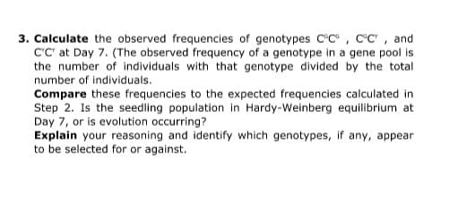 3. Calculate the observed frequencies of genotypes C"C, C°C", and
C'C' at Day 7. (The observed frequency of a genotype in a gene pool is
the number of individuals with that genotype divided by the total
number of individuals.
Compare these frequencies to the expected frequencies calculated in
Step 2. Is the seedling population in Hardy-Weinberg equilibrium at
Day 7, or is evolution occurring?
Explain your reasoning and identify which genotypes, if any, appear
to be selected for or against.
