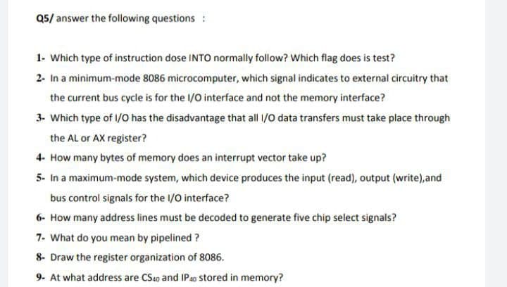 Q5/ answer the following questions :
1- Which type of instruction dose INTO normally follow? Which flag does is test?
2- In a minimum-mode 8086 microcomputer, which signal indicates to external circuitry that
the current bus cycle is for the 1/0 interface and not the memory interface?
3- Which type of I/0 has the disadvantage that all 1/0 data transfers must take place through
the AL or AX register?
4- How many bytes of memory does an interrupt vector take up?
5- In a maximum-mode system, which device produces the input (read), output (write), and
bus control signals for the 1/0 interface?
6- How many address lines must be decoded to generate five chip select signals?
7- What do you mean by pipelined ?
8- Draw the register organization of 8086.
9- At what address are CS40 and IPao stored in memory?
