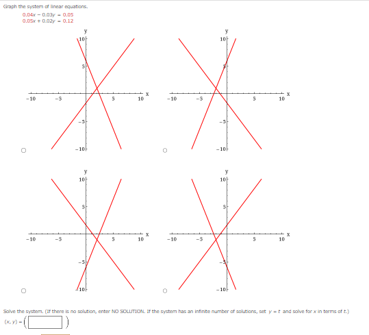 Graph the system of linear equations.
0.04x -0.03y = 0.05
0.05x + 0.02y = 0.12
-10
-10
-5
-3
-10
y
10
-3
10
5
5
10
10
X
X
-10
-10
-5
y
10
-10
y
10
-10
5
5
10
10
X
Solve the system. (If there is no solution, enter NO SOLUTION. If the system has an infinite number of solutions, set y-t and solve for x in terms of t.)
(x, y) -|