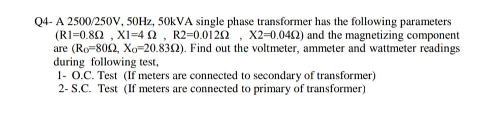 A 2500/250V, 50HZ, 50KVA single phase transformer has the following parameters
(R1=0.82 , X1=4 N , R2=0.0122 , X2=0.04N) and the magnetizing component
are (Ro=802, Xo=20.832). Find out the voltmeter, ammeter and wattmeter readings
during following test,
1- O.C. Test (If meters are connected to secondary of transformer)
2- S.C. Test (If meters are connected to primary of transformer)
