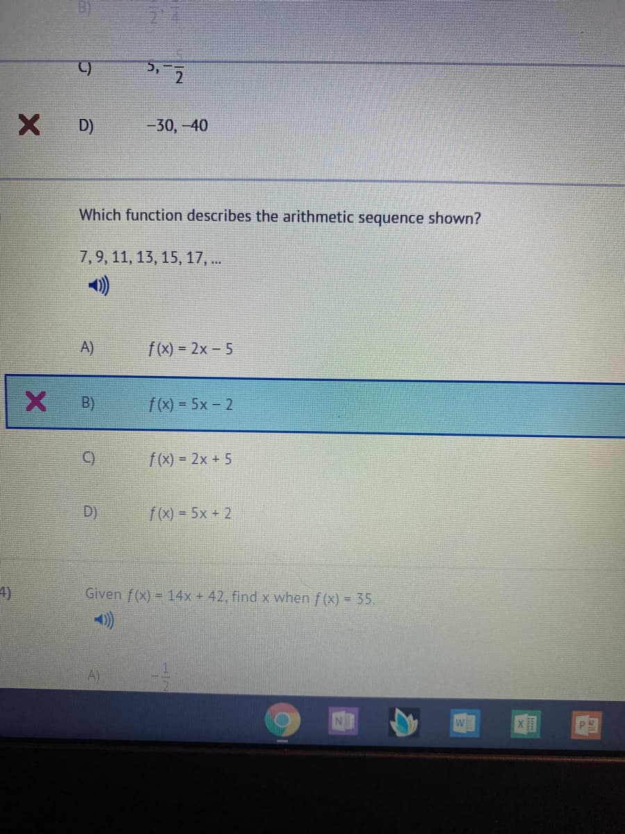 5,
D)
-30,-40
Which function describes the arithmetic sequence shown?
7,9, 11, 13, 15, 17, .
)
A)
f(x) = 2x – 5
B)
f(x) = 5x- 2
C)
f(x) = 2x + 5
D)
f(x) = 5x + 2
4)
Given f(x) = 14x + 42, find x when f (x) = 35.
A)
