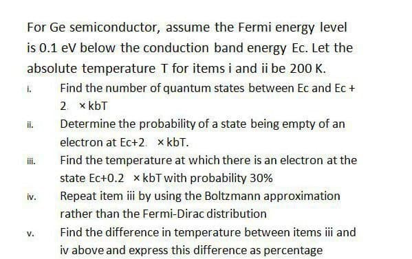 For Ge semiconductor, assume the Fermi energy level
is 0.1 ev below the conduction band energy Ec. Let the
absolute temperature T for items i and ii be 200 K.
i.
Find the number of quantum states between Ec and Ec +
2. x kbT
ii.
Determine the probability of a state being empty of an
electron at Ec+2. x kbT.
ii.
Find the temperature at which there is an electron at the
state Ec+0.2 x kbT with probability 30%
iv.
Repeat item iii by using the Boltzmann approximation
rather than the Fermi-Dirac distribution
Find the difference in temperature between items ii and
V.
iv above and express this difference as percentage
