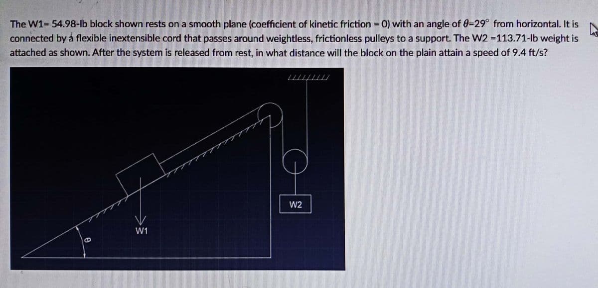 The W1= 54.98-lb block shown rests on a smooth plane (coefficient of kinetic friction = 0) with an angle of 0-29° from horizontal. It is
connected by á flexible inextensible cord that passes around weightless, frictionless pulleys to a support. The W2 =113.71-lb weight is
attached as shown. After the system is released from rest, in what distance will the block on the plain attain a speed of 9.4 ft/s?
%3D
W2
W1
