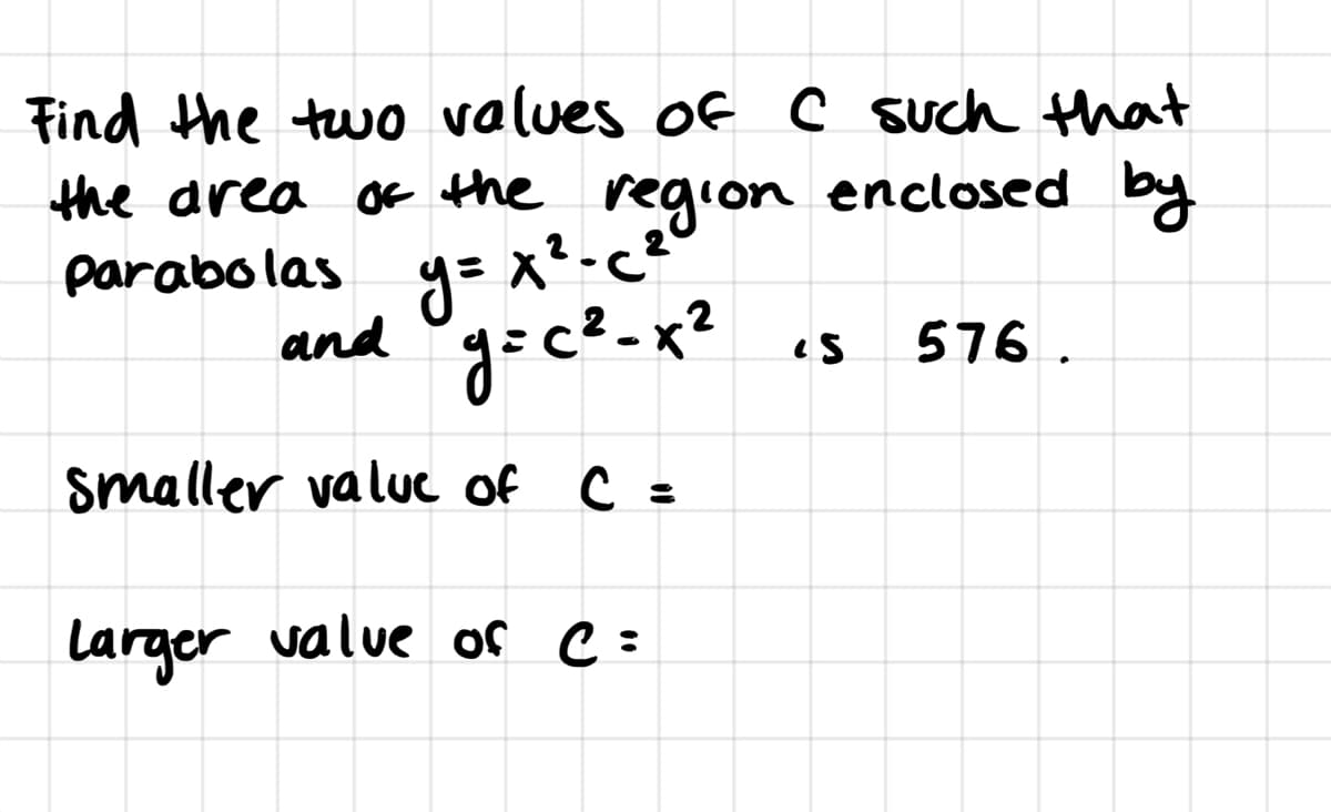 Find the two values of C such that
the area of the region enclosed by
y= x²-c
and °g=c?-x"
parabolas
576.
Smaller valuc of C =
Larger value of C:
