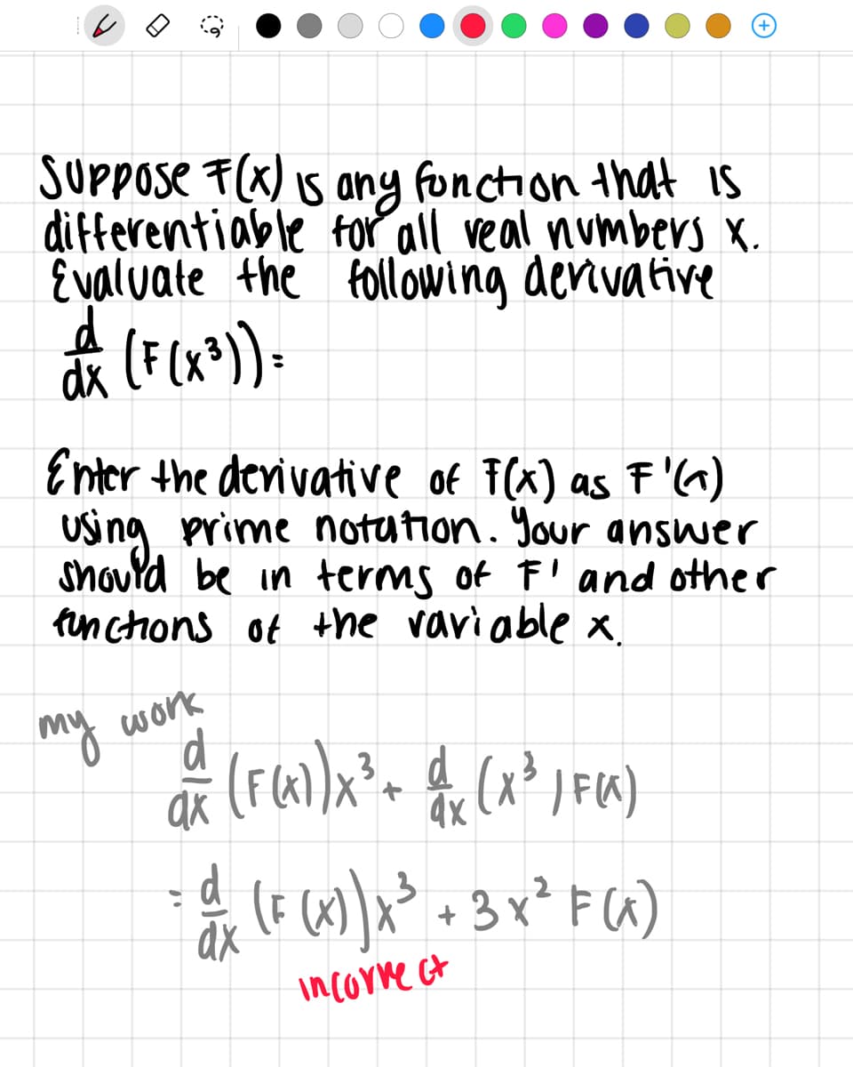 SUPPose F(x) 5 any fonction that is
differentiable for all veal numbers X.
E valuate the following derivative
Enter the derivative of F(x) as F'^)
Using prime notution. Your answer
Snourd be in terms of F' and other
finctions of the vari able x.
my
d
work
(x³
| FIK)
4x
d
(F (x)x* + 3 x² F(G)
incorne ct
