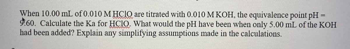 When 10.00 mL of 0.010 M HCIO are titrated with 0.010 M KOH, the equivalence point pH =
9.60. Calculate the Ka for HCIO, What would the pH have been when only 5.00 mL of the KOH
had been added? Explain any simplifying assumptions made in the calculations.
