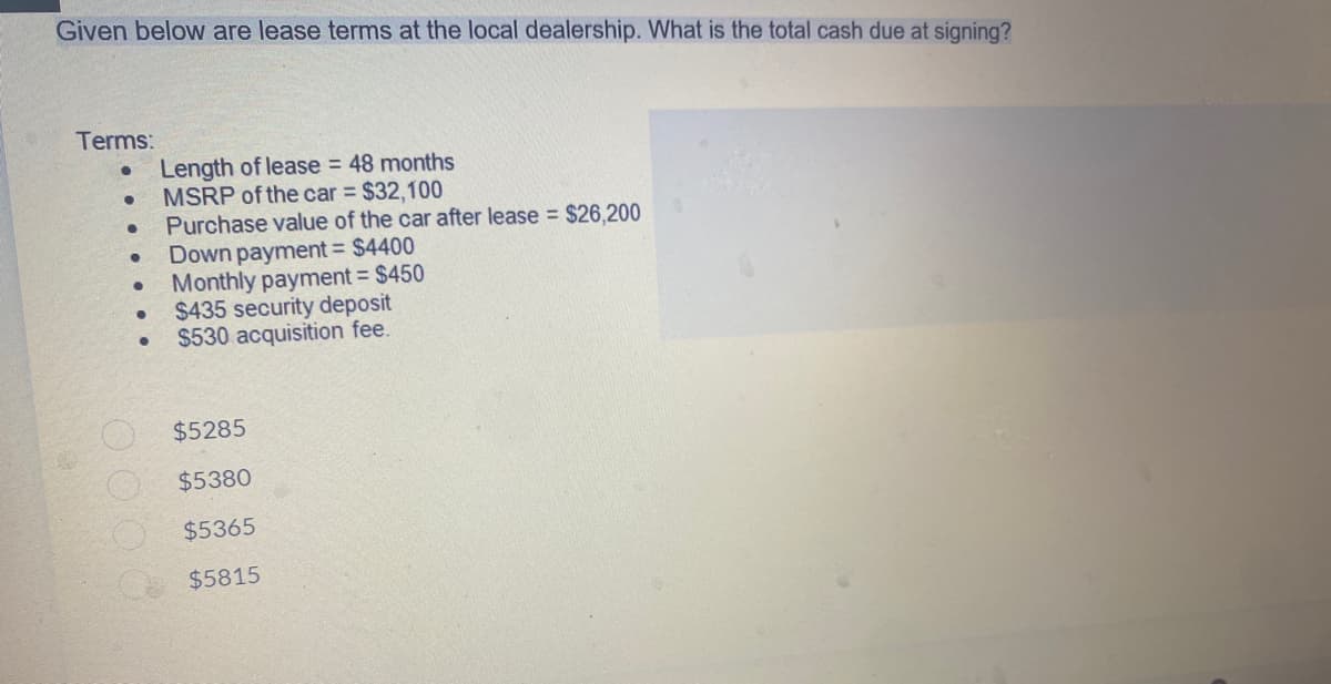 Given below are lease terms at the local dealership. What is the total cash due at signing?
Terms:
●
Length of lease = 48 months
●
MSRP of the car = $32,100
●
Purchase value of the car after lease = $26,200
Down payment = $4400
●
●
Monthly payment = $450
●
$435 security deposit
$530 acquisition fee.
$5285
$5380
$5365
$5815
0000
●