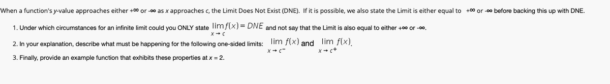 When a function's y-value approaches either +00 or -00 as x approaches c, the Limit Does Not Exist (DNE). If it is possible, we also state the Limit is either equal to +00 or -0o before backing this up with DNE.
1. Under which circumstances for an infinite limit could you ONLY state limf(x) = DNE and not say that the Limit is also egual to either +00 or -00.
2. In your explanation, describe what must be happening for the following one-sided limits:
lim f(x) and Ilim f(x).
X+ c-
x + c+
3. Finally, provide an example function that exhibits these properties at x = 2.
