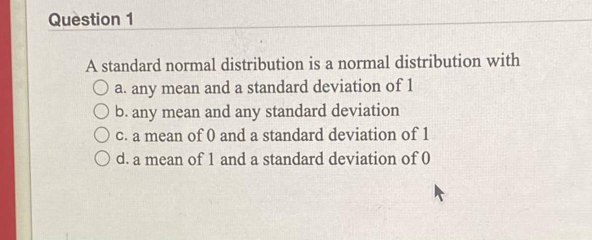 Question 1
A standard normal distribution is a normal distribution with
a. any mean and a standard deviation of1
b. any mean and any standard deviation
O c. a mean of 0 and a standard deviation of 1
O d. a mean of 1 and a standard deviation of 0
