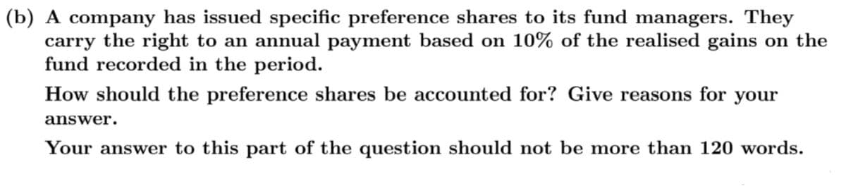 (b) A company has issued specific preference shares to its fund managers. They
carry the right to an annual payment based on 10% of the realised gains on the
fund recorded in the period.
How should the preference shares be accounted for? Give reasons for your
answer.
Your answer to this part of the question should not be more than 120 words.
