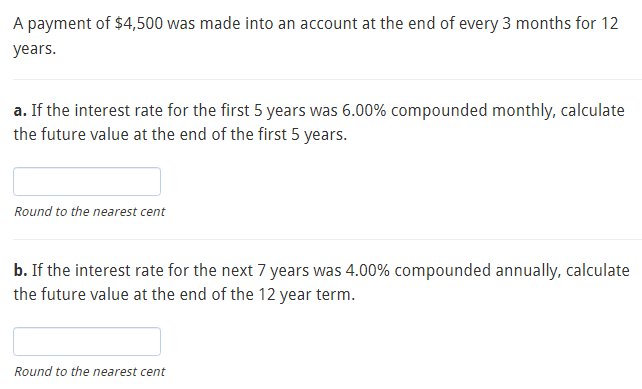 A payment of $4,500 was made into an account at the end of every 3 months for 12
years.
a. If the interest rate for the first 5 years was 6.00% compounded monthly, calculate
the future value at the end of the first 5 years.
Round to the nearest cent
b. If the interest rate for the next 7 years was 4.00% compounded annually, calculate
the future value at the end of the 12 year term.
Round to the nearest cent