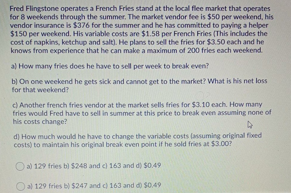 Fred Flingstone operates a French Fries stand at the local flee market that operates
for 8 weekends through the summer. The market vendor fee is $50 per weekend, his
vendor insurance is $376 for the summer and he has committed to paying a helper
$150 per weekend. His variable costs are $1.58 per French Fries (This includes the
cost of napkins, ketchup and salt). He plans to sell the fries for $3.50 each and he
knows from experience that he can make a maximum of 200 fries each weekend.
a) How many fries does he have to sell per week to break even?
b) On one weekend he gets sick and cannot get to the market? What is his net loss
for that weekend?
c) Another french fries vendor at the market sells fries for $3.10 each. How many
fries would Fred have to sell in summer at this price to break even assuming none of
his costs change?
d) How much would he have to change the variable costs (assuming original fixed
costs) to maintain his original break even point if he sold fries at $3.00?
a) 129 fries b) $248 and c) 163 and d) $0.49
a) 129 fries b) $247 and c) 163 and d) $0.49
