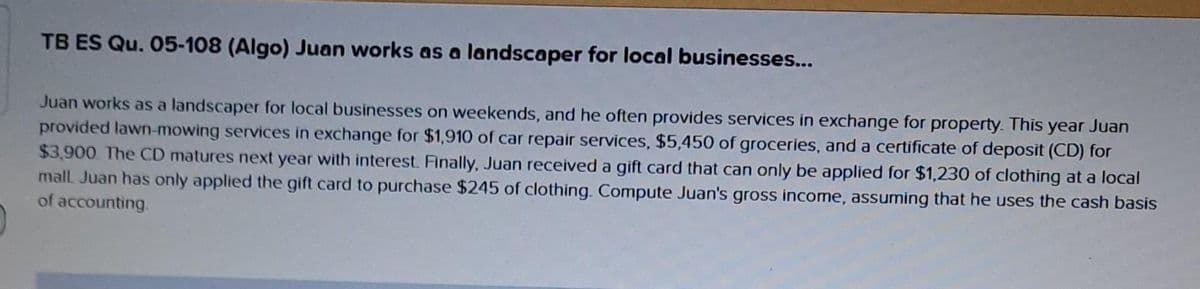 TB ES Qu. 05-108 (Algo) Juan works as a landscaper for local businesses...
Juan works as a landscaper for local businesses on weekends, and he often provides services in exchange for property. This year Juan
provided lawn-mowing services in exchange for $1,910 of car repair services, $5,450 of groceries, and a certificate of deposit (CD) for
$3,900. The CD matures next year with interest. Finally, Juan received a gift card that can only be applied for $1,230 of clothing at a local
mall. Juan has only applied the gift card to purchase $245 of clothing. Compute Juan's gross income, assuming that he uses the cash basis
of accounting.