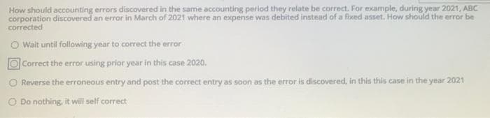 How should accounting errors discovered in the same accounting period they relate be correct. For example, during year 2021, ABC
corporation discovered an error in March of 2021 where an expense was debited instead of a fixed asset. How should the error be
corrected
O Wait until following year to correct the error
O Correct the error using prior year in this case 2020.
O Reverse the erroneous entry and post the correct entry as soon as the error is discovered, in this this case in the year 2021
O Do nothing, it will self correct
