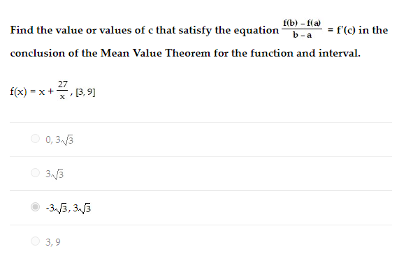 f(b) - f(a)
= f'(c) in the
Find the value or values of c that satisfy the equation
b-a
conclusion of the Mean Value Theorem for the function and interval.
27
f(x) = x +, [3, 9]
O 0, 33
O 3.3
O -3 3, 33
O 3,9

