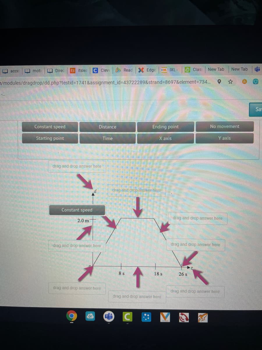 C Cleve
Read X Edge
A Class
New Tab
EO acce
EE moti
O Direc
its itslea
I IXL-
New Tab
/modules/dragdrop/dd.php?testid%31741&assignment_id%3D43722289&strand%-8697&element=734..
Sa
Constant speed
Distance
Ending point
No movement
Starting point
Time
X axis
Y axis
drag and drop answer here
drag and drop answer here
Constant speed
2.0 m
drag and drop answer here
drag and drop answer here
drag and drop answer here
8 s
18 s
26 s
drag and drop answer here
drag and drop answer here
drag and drop answer here
