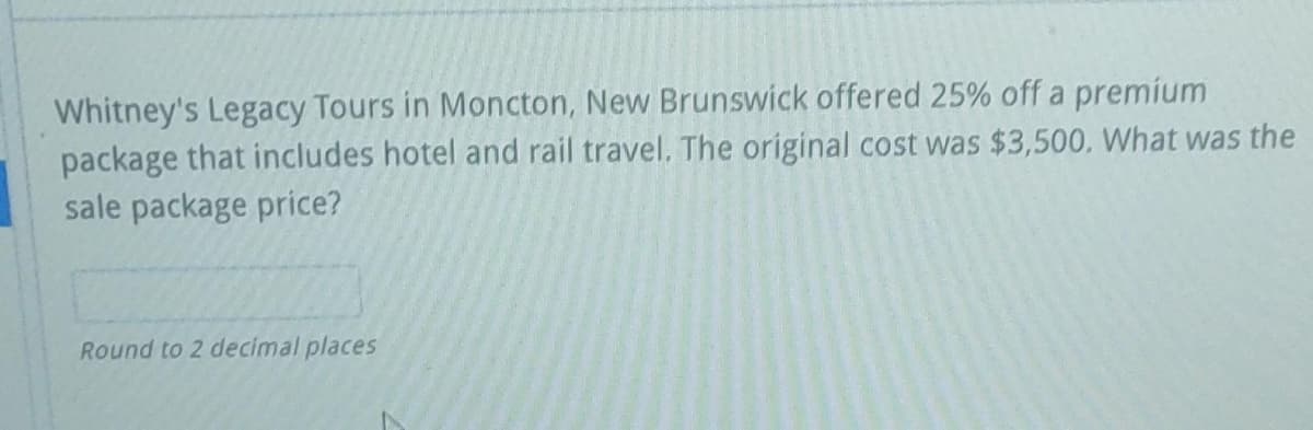 Whitney's Legacy Tours in Moncton, New Brunswick offered 25% off a premium
package that includes hotel and rail travel. The original cost was $3,500, What was the
sale package price?
Round to 2 decimal places
