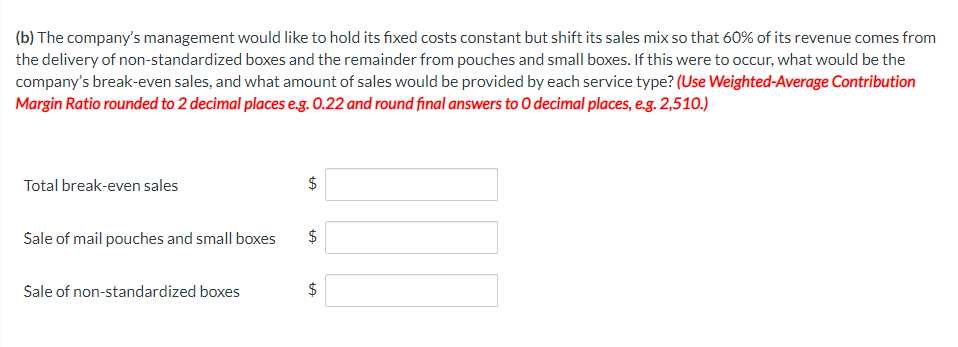 (b) The company's management would like to hold its fixed costs constant but shift its sales mix so that 60% of its revenue comes from
the delivery of non-standardized boxes and the remainder from pouches and small boxes. If this were to occur, what would be the
company's break-even sales, and what amount of sales would be provided by each service type? (Use Weighted-Average Contribution
Margin Ratio rounded to 2 decimal places e.g. 0.22 and round final answers to O decimal places, e.g. 2,510.)
Total break-even sales
Sale of mail pouches and small boxes
Sale of non-standardized boxes
$
%24
%24
