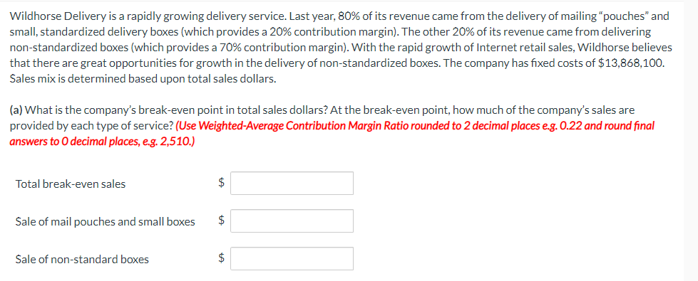 Wildhorse Delivery is a rapidly growing delivery service. Last year, 80% of its revenue came from the delivery of mailing "pouches" and
small, standardized delivery boxes (which provides a 20% contribution margin). The other 20% of its revenue came from delivering
non-standardized boxes (which provides a 70% contribution margin). With the rapid growth of Internet retail sales, Wildhorse believes
that there are great opportunities for growth in the delivery of non-standardized boxes. The company has fixed costs of $13,868,100.
Sales mix is determined based upon total sales dollars.
(a) What is the company's break-even point in total sales dollars? At the break-even point, how much of the company's sales are
provided by each type of service? (Use Weighted-Average Contribution Margin Ratio rounded to 2 decimal places e.g. 0.22 and round final
answers to O decimal places, e.g. 2,510.)
Total break-even sales
$
Sale of mail pouches and small boxes
24
Sale of non-standard boxes
$
