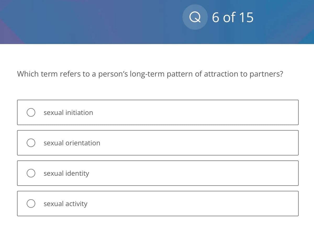 Which term refers to a person's long-term pattern of attraction to partners?
sexual initiation
sexual orientation
sexual identity
Q 6 of 15
O sexual activity