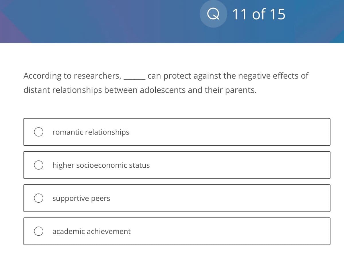 According to researchers,
distant relationships between adolescents and their parents.
romantic relationships
O higher socioeconomic status
supportive peers
Q 11 of 15
O academic achievement
can protect against the negative effects of