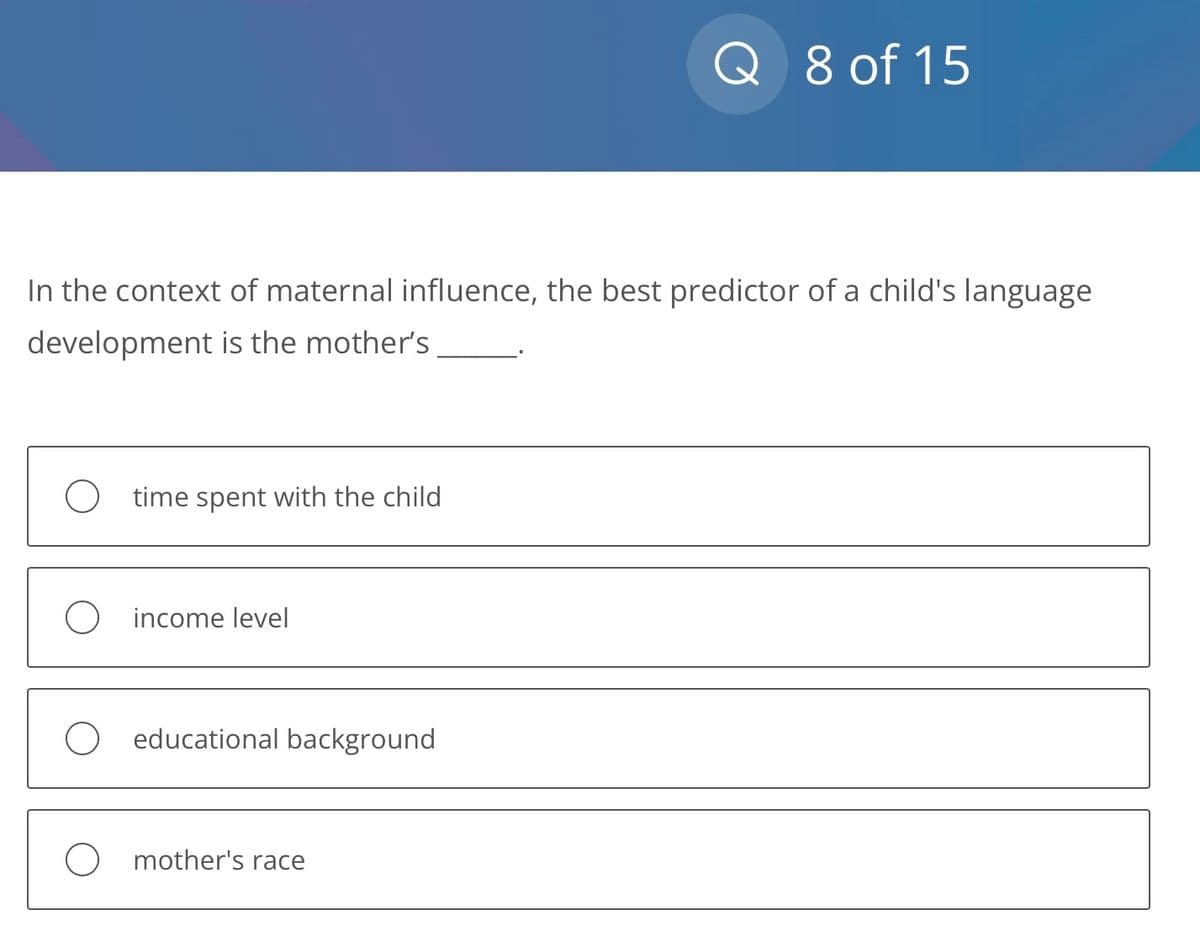 In the context of maternal influence, the best predictor of a child's language
development is the mother's
time spent with the child
income level
O educational background
Q 8 of 15
O mother's race