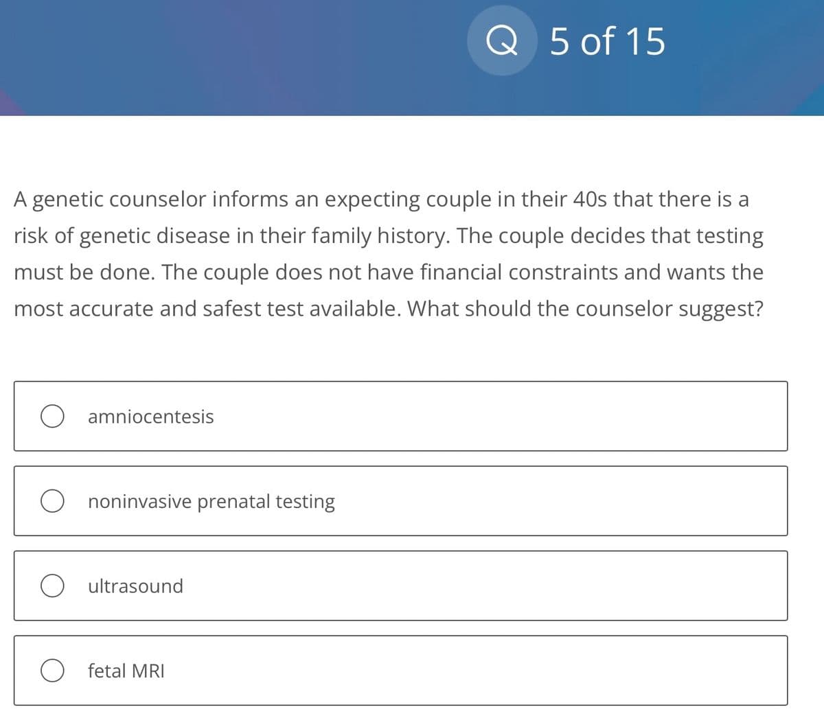 A genetic counselor informs an expecting couple in their 40s that there is a
risk of genetic disease in their family history. The couple decides that testing
must be done. The couple does not have financial constraints and wants the
most accurate and safest test available. What should the counselor suggest?
amniocentesis
Ononinvasive prenatal testing
O ultrasound
Q 5 of 15
O fetal MRI