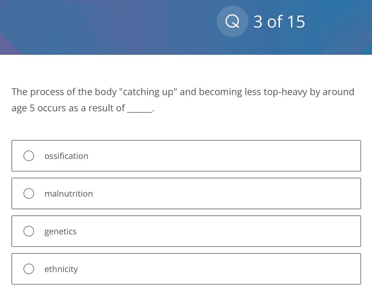 The process of the body "catching up" and becoming less top-heavy by around
age 5 occurs as a result of
ossification
malnutrition
genetics
Q 3 of 15
ethnicity