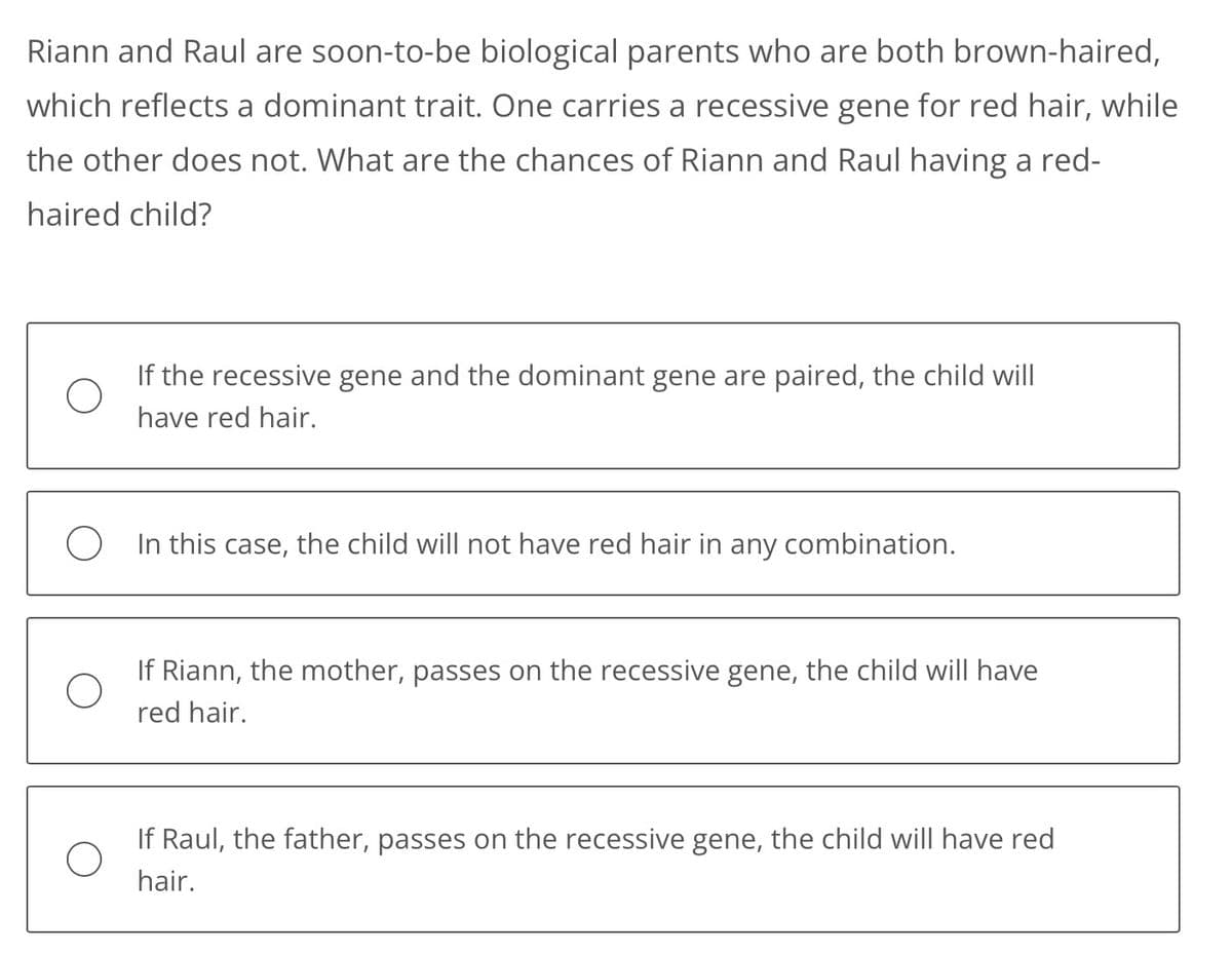 Riann and Raul are soon-to-be biological parents who are both brown-haired,
which reflects a dominant trait. One carries a recessive gene for red hair, while
the other does not. What are the chances of Riann and Raul having a red-
haired child?
If the recessive gene and the dominant gene are paired, the child will
have red hair.
O In this case, the child will not have red hair in any combination.
If Riann, the mother, passes on the recessive gene, the child will have
red hair.
If Raul, the father, passes on the recessive gene, the child will have red
hair.