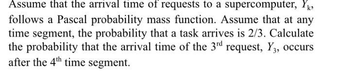 Assume that the arrival time of requests to a supercomputer, Yk
follows a Pascal probability mass function. Assume that at any
time segment, the probability that a task arrives is 2/3. Calculate
the probability that the arrival time of the 3rd request, Y, occurs
after the 4th time segment.
