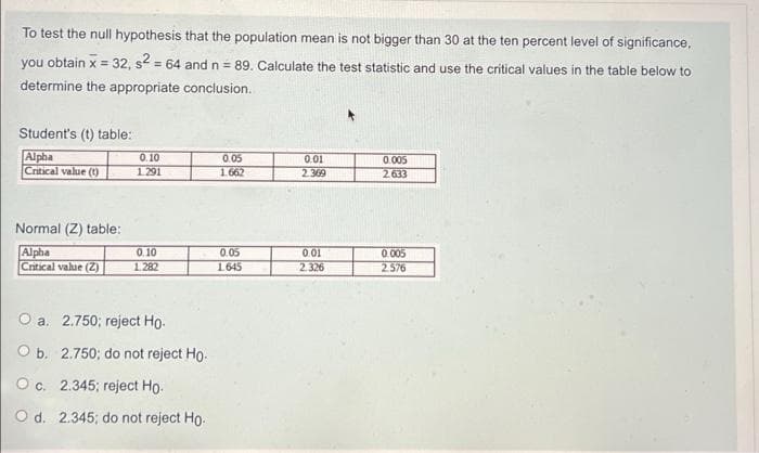 To test the null hypothesis that the population mean is not bigger than 30 at the ten percent level of significance,
you obtain x = 32, s = 64 and n = 89. Calculate the test statistic and use the critical values in the table below to
!!
%3D
determine the appropriate conclusion.
Student's (t) table:
Alpha
Critical value ()
0.10
0.05
0.01
0.005
1291
1.662
2.369
2.633
Normal (Z) table:
Alpha
Critical value (Z)
0.005
2576
0.10
0.05
0.01
2.326
1.282
1645
O a. 2.750; reject Ho.
O b. 2.750; do not reject Ho.
O c. 2.345; reject Ho.
O d. 2.345; do not reject Ho.
