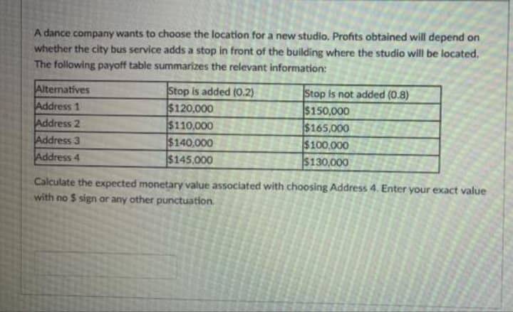 A dance company wants to choose the location for a new studio. Profits obtained will depend on
whether the city bus service addsa stop in front of the building where the studio will be located,
The following payoff table summarizes the relevant information:
Alternatives
Address 1
Address 2
Address 3
Address 4
Stop is added (0.2)
$120,000
$110,000
$140,000
$145,000
Stop is not added (0.8)
$150,000
$165,000
$100,000
$130,000
Calculate the expected monetary value associated with choosing Address 4. Enter your exact value
with no $ sign or any other punctuation.
