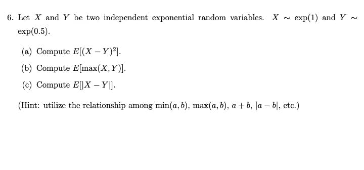 6. Let X and Y be two independent exponential random variables. X
exp(1) and Y ~
exp(0.5).
(a) Compute E[(X – Y)²].
(b) Compute E[max(X, Y)].
(c) Compute E[|X – Y ].
(Hint: utilize the relationship among min(a, b), max(a, b), a + b, la – b|, etc.)
