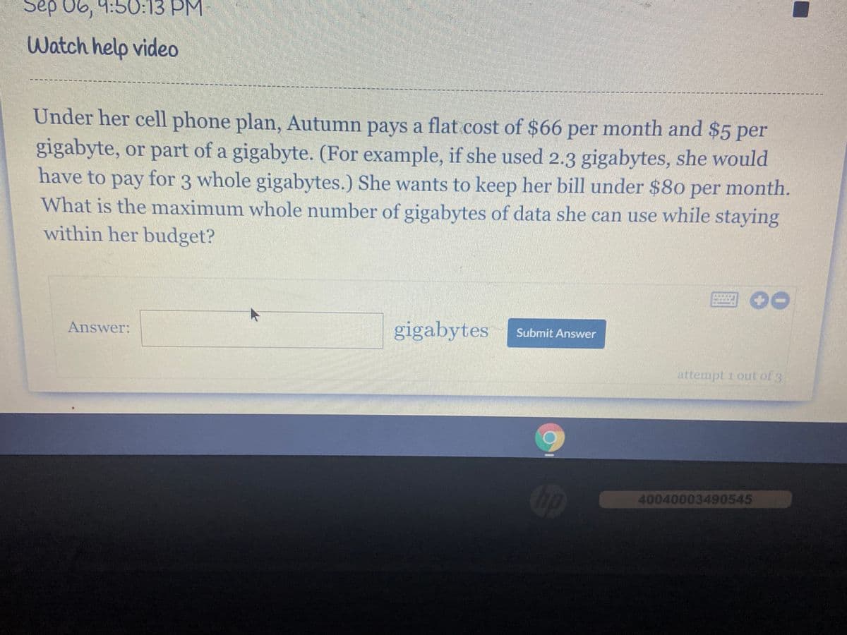 Sep 06, 9:50O:13 PM
Watch help video
Under her cell phone plan, Autumn pays a flat.cost of $66 per month and $5 per
gigabyte, or part of a gigabyte. (For example, if she used 2.3 gigabytes, she would
have to pay for 3 whole gigabytes.) She wants to keep her bill under $80 per month.
What is the maximum whole number of gigabytes of data she can use while staying
within her budget?
回O0
gigabytes
Submit Answer
Answer:
attempt 1 out of 3
Cop
40040003490545
