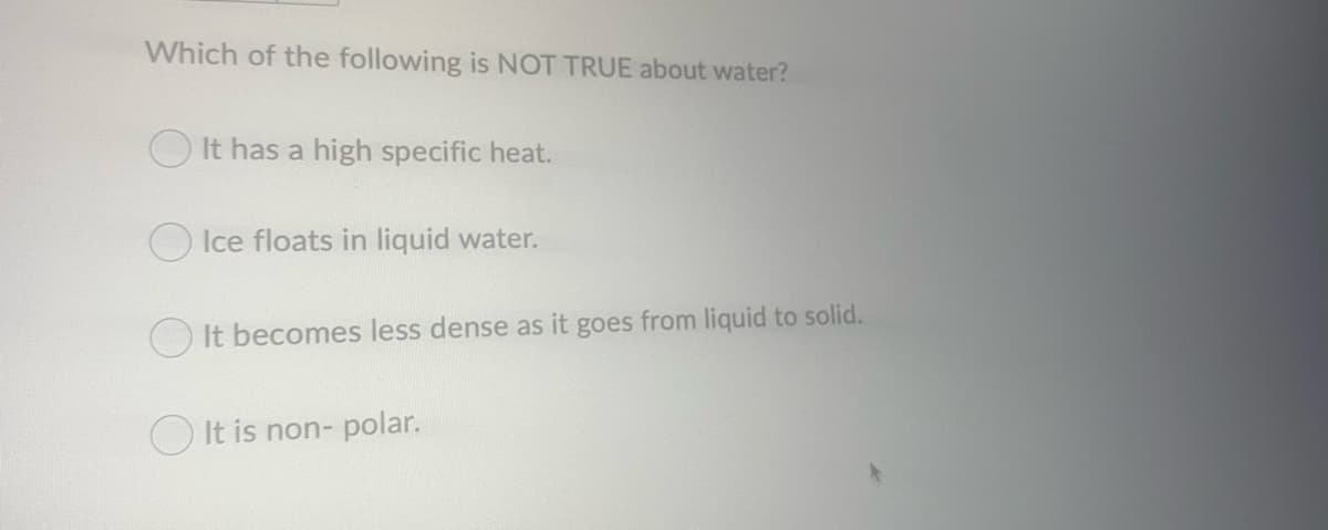 Which of the following is NOT TRUE about water?
O It has a high specific heat.
O Ice floats in liquid water.
It becomes less dense as it goes from liquid to solid.
O It is non- polar.
