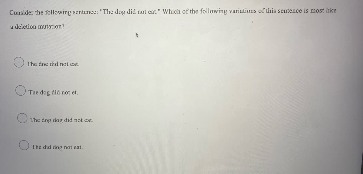 Consider the following sentence: "The dog did not eat." Which of the following variations of this sentence is most like
a deletion mutation?
The doe did not eat.
O The dog did not et.
The dog dog did not eat.
The did dog not eat.
