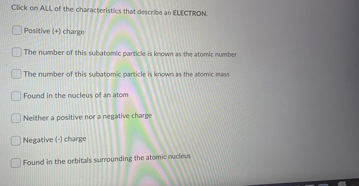 Click on ALL of the characteristics that describe an ELECTRON.
Positive (+) charge
The number of this subatomic particle is known as the atomic number
The number of this subatomic particle is known as the atomic mass
Found in the nucleus of an atom
Neither a positive nor a negative charge
Negative (-) charge
Found in the orbitals surrounding the atomic nucleus
